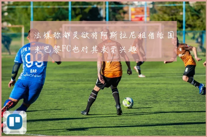 法媒称都灵欲将阿斯拉尼租借给国米巴黎FC也对其表示兴趣