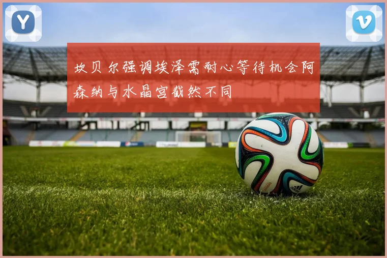 坎贝尔强调埃泽需耐心等待机会阿森纳与水晶宫截然不同