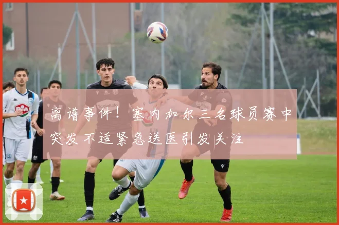 离谱事件！塞内加尔三名球员赛中突发不适紧急送医引发关注