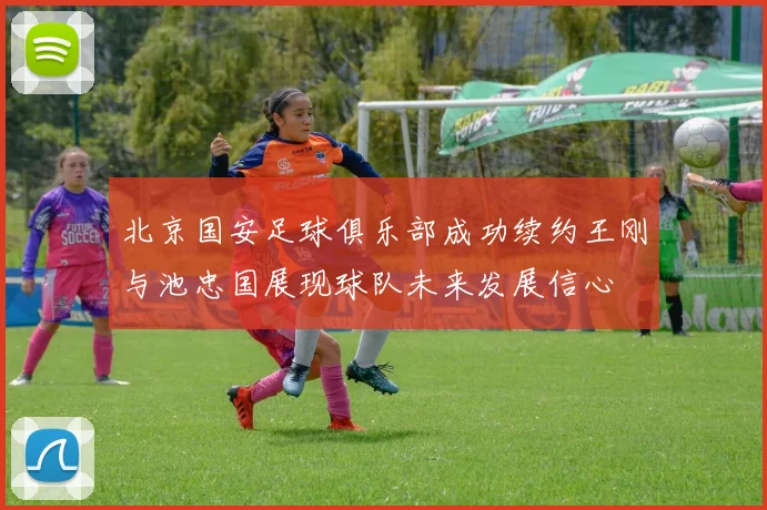 北京国安足球俱乐部成功续约王刚与池忠国展现球队未来发展信心